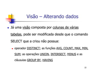 22 
Visão – Alterando dados 
 Já uma visão composta por colunas de várias 
tabelas, pode ser modificada desde que o comando 
SELECT que a criou não possua: 
 operador DISTINCT; as funções AVG, COUNT, MAX, MIN, 
SUM; as operações UNION, INTERSECT, MINUS e as 
cláusulas GROUP BY, HAVING 
 