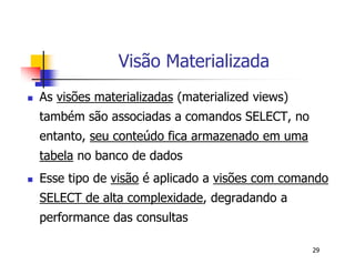 29 
Visão Materializada 
 As visões materializadas (materialized views) 
também são associadas a comandos SELECT, no 
entanto, seu conteúdo fica armazenado em uma 
tabela no banco de dados 
 Esse tipo de visão é aplicado a visões com comando 
SELECT de alta complexidade, degradando a 
performance das consultas 
 