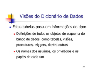 Visões do Dicionário de Dados 
 Estas tabelas possuem informações do tipo: 
 Definições de todos os objetos de esquema do 
banco de dados, como tabelas, visões, 
procedures, triggers, dentre outras 
32 
 Os nomes dos usuários, os privilégios e os 
papéis de cada um 
 