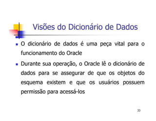 Visões do Dicionário de Dados 
 O dicionário de dados é uma peça vital para o 
funcionamento do Oracle 
 Durante sua operação, o Oracle lê o dicionário de 
dados para se assegurar de que os objetos do 
esquema existem e que os usuários possuem 
permissão para acessá-los 
33 
 