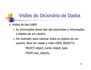 Visões do Dicionário de Dados 
35 
 Visões do tipo USER 
 As informações desse tipo são associadas a informações 
e objetos de um usuário 
 Por exemplo: para retornar todos os objetos de um 
usuário, deve ser usada a visão USER_OBJECTS: 
SELECT object_name, object_type 
FROM user_objects; 
 