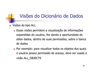 Visões do Dicionário de Dados 
36 
 Visões do tipo ALL 
 Essas visões permitem a visualização de informações 
expandidas do usuário, lhe dando a oportunidade de 
obter dados, dentro de suas permissões, sobre o banco 
de dados 
 Por exemplo: para visualizar todos os objetos dos quais 
o usuário possui permissão de acesso, deve ser usada a 
visão ALL_OBJECTS 
 