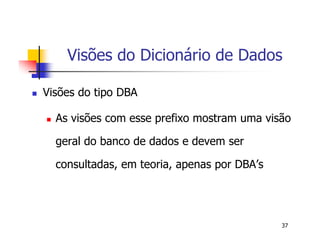 Visões do Dicionário de Dados 
37 
 Visões do tipo DBA 
 As visões com esse prefixo mostram uma visão 
geral do banco de dados e devem ser 
consultadas, em teoria, apenas por DBA’s 
 