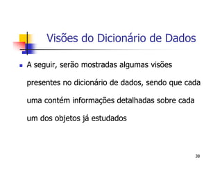 Visões do Dicionário de Dados 
 A seguir, serão mostradas algumas visões 
presentes no dicionário de dados, sendo que cada 
uma contém informações detalhadas sobre cada 
um dos objetos já estudados 
38 
 