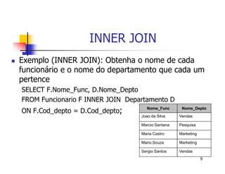 9 
INNER JOIN 
 Exemplo (INNER JOIN): Obtenha o nome de cada 
funcionário e o nome do departamento que cada um 
pertence 
SELECT F.Nome_Func, D.Nome_Depto 
FROM Funcionario F INNER JOIN Departamento D 
ON F.Cod_depto = D.Cod_depto; Nome_Func Nome_Depto 
Joao da Silva Vendas 
Marcio Santana Pesquisa 
Maria Castro Marketing 
Mario Souza Marketing 
Sergio Santos Vendas 
 