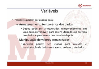 Variáveis 
• Variáveis podem ser usadas para: 
– Armazenamento temporários dos dados 
• Dados pode ser armazenados temporariamente em 
uma ou mais variáveis para serem utilizados na entrada 
dos dados e para serem processados depois. 
– Manipulação de valores armazenados 
• Variáveis podem ser usados para cálculos e 
manipulação de dados sem acesso ao banco de dados. 
<Título da Aula> 11 
 
