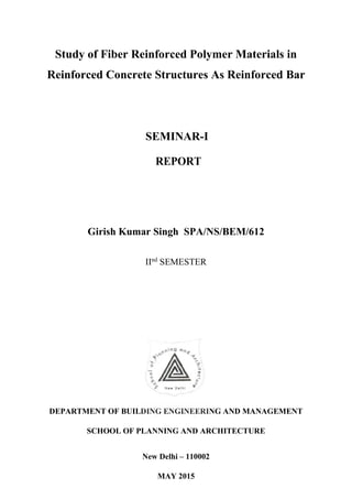 Study of Fiber Reinforced Polymer Materials in
Reinforced Concrete Structures As Reinforced Bar
SEMINAR-I
REPORT
Girish Kumar Singh SPA/NS/BEM/612
IInd
SEMESTER
DEPARTMENT OF BUILDING ENGINEERING AND MANAGEMENT
SCHOOL OF PLANNING AND ARCHITECTURE
New Delhi – 110002
MAY 2015
 