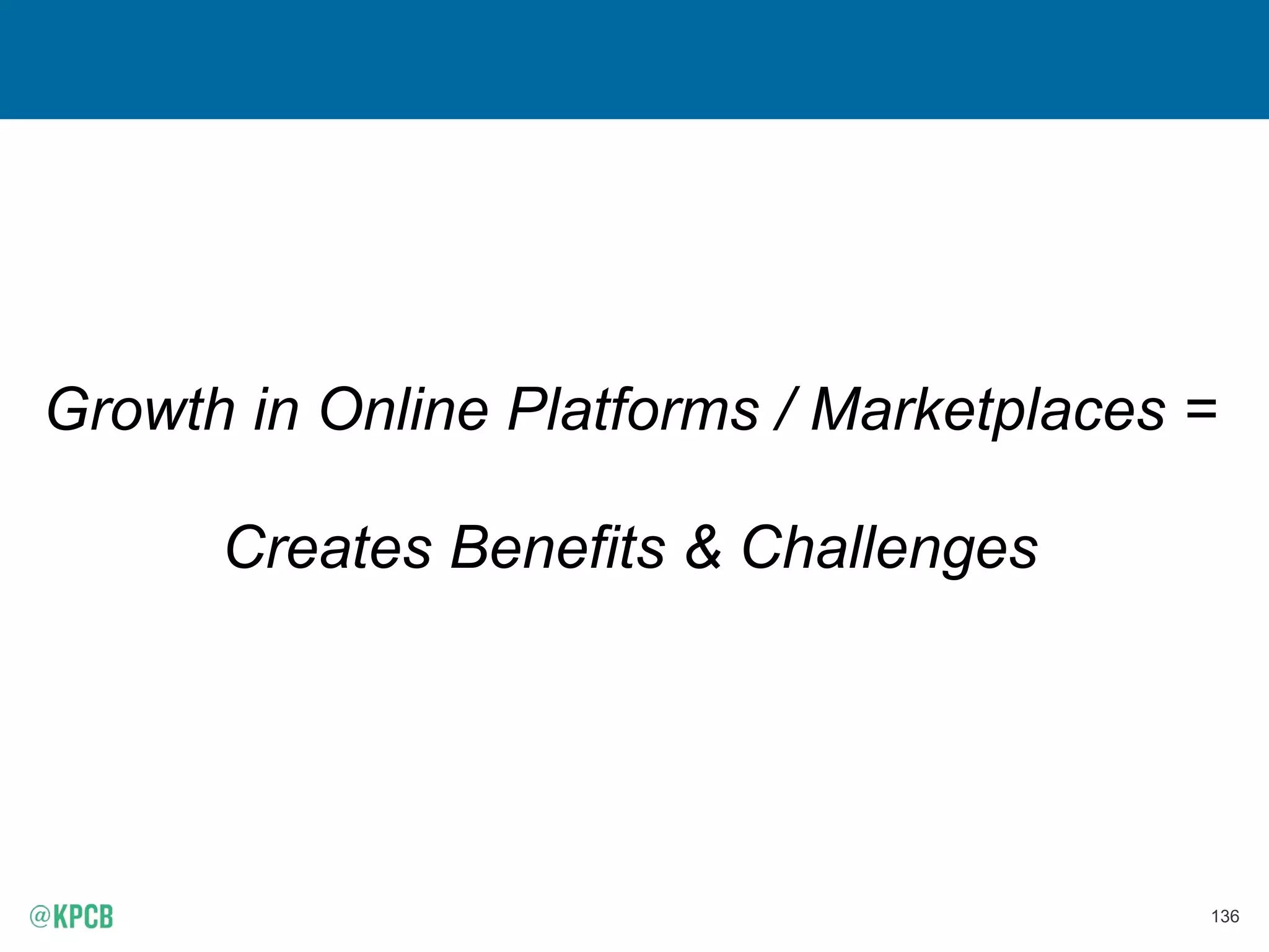 135
25% of ‘On-Demand’ Workers = Use Multiple Platforms
Source: MBO Partners and Emergent Research, “Independent Workers and the On-Demand Economy”, USA, 4/15.
MBO Partners defines workers in the in the “On-Demand Economy,” as those who generate economic activity through the use of online platforms and marketplaces that help customers quickly
connect and transact with suppliers of goods and services. These include services like Airbnb, Uber, Lyft, Handy, Etsy, TaskRabbit, and many others.
* NOTE: MBO study only includes on-demand workers who devote at least one hour per week to an on-demand platform. Those who use these platforms less frequently are not counted. Figure has
been de-duplicated.
75%
25%
Worked on One Platform
Worked on Multiple Platforms
Percent of ‘On-Demand’ Workers Who Use
Multiple Platforms, USA, 2014
 
