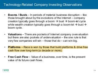 176
Technology-Related Company Investing Observations
• Booms / Busts – In periods of material business disruption – like
those brought about by the evolutions of the Internet – company
creation typically goes through a boom bust boom-let cycle
while wealth creation typically goes through a boom-let bust
boom cycle.
• Valuations – There are pockets of Internet company overvaluation
but there are also pockets of undervaluation – the one rule is that
very few companies will win – those that do – can win big.
• Platforms – Race is won by those that build platforms & drive free
cash flow over long-term (a decade or more).
• Free Cash Flow – Value of a business, over time, is the present
value of its future cash flows.
 