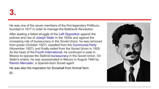 3.
He was one of the seven members of the first legendary Politburo,
founded in 1917 in order to manage the Bolshevik Revolution
After leading a failed struggle of the Left Opposition against the
policies and rise of Joseph Stalin in the 1920s and against the
increasing role of bureaucracy in the Soviet Union, he was removed
from power (October 1927), expelled from the Communist Party
(November 1927), and finally exiled from the Soviet Union in 1929.
As the head of the Fourth International, he continued in exile in
Mexico to oppose the Stalinist bureaucracy in the Soviet Union. On
Stalin's orders, he was assassinated in Mexico in August 1940 by
Ramón Mercader, a Spanish-born Soviet agent
He was also the inspiration for Snowball from Animal farm.
ID.
 