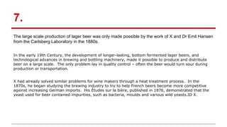 7.
The large scale production of lager beer was only made possible by the work of X and Dr Emil Hansen
from the Carlsberg Laboratory in the 1880s.
In the early 19th Century, the development of longer-lasting, bottom fermented lager beers, and
technological advances in brewing and bottling machinery, made it possible to produce and distribute
beer on a large scale. The only problem lay in quality control – often the beer would turn sour during
production or transportation.
X had already solved similar problems for wine makers through a heat treatment process. In the
1870s, he began studying the brewing industry to try to help French beers become more competitive
against increasing German imports. His Études sur la bière, published in 1876, demonstrated that the
yeast used for beer contained impurities, such as bacteria, moulds and various wild yeasts.ID X.
 