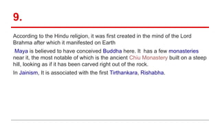 9.
According to the Hindu religion, it was first created in the mind of the Lord
Brahma after which it manifested on Earth
Maya is believed to have conceived Buddha here. It has a few monasteries
near it, the most notable of which is the ancient Chiu Monastery built on a steep
hill, looking as if it has been carved right out of the rock.
In Jainism, It is associated with the first Tirthankara, Rishabha.
 