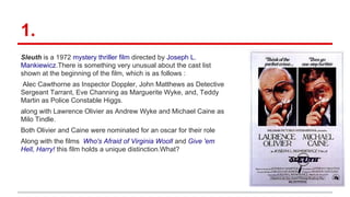 1.
Sleuth is a 1972 mystery thriller film directed by Joseph L.
Mankiewicz.There is something very unusual about the cast list
shown at the beginning of the film, which is as follows :
Alec Cawthorne as Inspector Doppler, John Matthews as Detective
Sergeant Tarrant, Eve Channing as Marguerite Wyke, and, Teddy
Martin as Police Constable Higgs.
along with Lawrence Olivier as Andrew Wyke and Michael Caine as
Milo Tindle.
Both Olivier and Caine were nominated for an oscar for their role
Along with the films Who's Afraid of Virginia Woolf and Give 'em
Hell, Harry! this film holds a unique distinction.What?
 