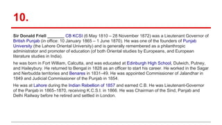 10.
Sir Donald Friell _______ CB KCSI (6 May 1810 – 28 November 1872) was a Lieutenant Governor of
British Punjab (in office: 10 January 1865 – 1 June 1870). He was one of the founders of Punjab
University (the Lahore Oriental University) and is generally remembered as a philanthropic
administrator and promoter of education (of both Oriental studies by Europeans, and European
literature studies in India).
he was born in Fort William, Calcutta, and was educated at Edinburgh High School, Dulwich, Putney,
and Haileybury. He returned to Bengal in 1828 as an officer to start his career. He worked in the Sagar
and Nerbudda territories and Benares in 1831–49. He was appointed Commissioner of Jalandhar in
1849 and Judicial Commissioner of the Punjab in 1854.
He was at Lahore during the Indian Rebellion of 1857 and earned C.B. He was Lieutenant-Governor
of the Panjab in 1865–1870, receiving K.C.S.I. in 1866. He was Chairman of the Sind, Panjab and
Delhi Railway before he retired and settled in London.
 