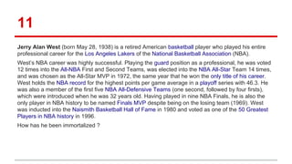 11
Jerry Alan West (born May 28, 1938) is a retired American basketball player who played his entire
professional career for the Los Angeles Lakers of the National Basketball Association (NBA).
West’s NBA career was highly successful. Playing the guard position as a professional, he was voted
12 times into the All-NBA First and Second Teams, was elected into the NBA All-Star Team 14 times,
and was chosen as the All-Star MVP in 1972, the same year that he won the only title of his career.
West holds the NBA record for the highest points per game average in a playoff series with 46.3. He
was also a member of the first five NBA All-Defensive Teams (one second, followed by four firsts),
which were introduced when he was 32 years old. Having played in nine NBA Finals, he is also the
only player in NBA history to be named Finals MVP despite being on the losing team (1969). West
was inducted into the Naismith Basketball Hall of Fame in 1980 and voted as one of the 50 Greatest
Players in NBA history in 1996.
How has he been immortalized ?
 