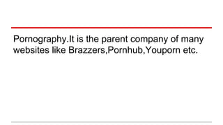 Pornography.It is the parent company of many
websites like Brazzers,Pornhub,Youporn etc.
 
