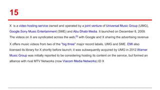15
X is a video hosting service owned and operated by a joint venture of Universal Music Group (UMG),
Google,Sony Music Entertainment (SME) and Abu Dhabi Media. It launched on December 8, 2009.
The videos on X are syndicated across the web,[5]
with Google and X sharing the advertising revenue
X offers music videos from two of the "big three" major record labels, UMG and SME. EMI also
licensed its library for X shortly before launch; it was subsequently acquired by UMG in 2012.Warner
Music Group was initially reported to be considering hosting its content on the service, but formed an
alliance with rival MTV Networks (now Viacom Media Networks).ID X
 