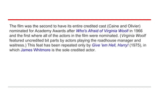 The film was the second to have its entire credited cast (Caine and Olivier)
nominated for Academy Awards after Who's Afraid of Virginia Woolf in 1966
and the first where all of the actors in the film were nominated. (Virginia Woolf
featured uncredited bit parts by actors playing the roadhouse manager and
waitress.) This feat has been repeated only by Give 'em Hell, Harry! (1975), in
which James Whitmore is the sole credited actor.
 
