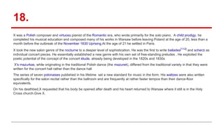 18.
X was a Polish composer and virtuoso pianist of the Romantic era, who wrote primarily for the solo piano. A child prodigy, he
completed his musical education and composed many of his works in Warsaw before leaving Poland at the age of 20, less than a
month before the outbreak of the November 1830 Uprising.At the age of 21 he settled in Paris.
X took the new salon genre of the nocturne to a deeper level of sophistication. He was the first to write ballades[112]
and scherzi as
individual concert pieces. He essentially established a new genre with his own set of free-standing preludes . He exploited the
poetic potential of the concept of the concert étude, already being developed in the 1820s and 1830s
X's mazurkas, while originating in the traditional Polish dance (the mazurek), differed from the traditional variety in that they were
written for the concert hall rather than the dance hall
The series of seven polonaises published in his lifetime set a new standard for music in the form. His waltzes were also written
specifically for the salon recital rather than the ballroom and are frequently at rather faster tempos than their dance-floor
equivalents.
On his deathbed,X requested that his body be opened after death and his heart returned to Warsaw where it still is in the Holy
Cross church.Give X.
 