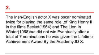 2.
The Irish-English actor X was oscar nominated
twice for playing the same role ,of King Henry II
in the films Becket(1964) and The Lion In
Winter(1968)but did not win.Eventually after a
total of 7 nominations he was given the Lifetime
Achievement Award By the Academy.ID X.
 