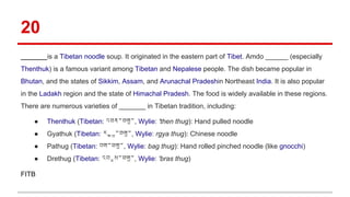 20
_______is a Tibetan noodle soup. It originated in the eastern part of Tibet. Amdo ______ (especially
Thenthuk) is a famous variant among Tibetan and Nepalese people. The dish became popular in
Bhutan, and the states of Sikkim, Assam, and Arunachal Pradeshin Northeast India. It is also popular
in the Ladakh region and the state of Himachal Pradesh. The food is widely available in these regions.
There are numerous varieties of _______ in Tibetan tradition, including:
● Thenthuk (Tibetan: འཐེན་ཐུག་, Wylie: 'then thug): Hand pulled noodle
● Gyathuk (Tibetan: རྒྱ་ཐུག་, Wylie: rgya thug): Chinese noodle
● Pathug (Tibetan: བག་ཐུག་, Wylie: bag thug): Hand rolled pinched noodle (like gnocchi)
● Drethug (Tibetan: འབྲས་ཐུག་, Wylie: 'bras thug)
FITB
 
