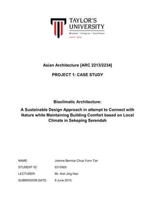 Asian Architecture [ARC 2213/2234]
PROJECT 1: CASE STUDY
Bioclimatic Architecture:
A Sustainable Design Approach in attempt to Connect with
Nature while Maintaining Building Comfort based on Local
Climate in Sekeping Serendah
NAME: Joanne Bernice Chua Yunn Tze
STUDENT ID: 0315905
LECTURER: Mr. Koh Jing Hao
SUBMISSION DATE: 9 June 2015
 