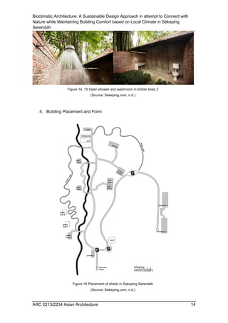 Bioclimatic Architecture: A Sustainable Design Approach in attempt to Connect with
Nature while Maintaining Building Comfort based on Local Climate in Sekeping
Serendah
ARC 2213/2234 Asian Architecture 14
4. Building Placement and Form
Figure 14, 15 Open shower and washroom in timber shed 2
(Source: Sekeping.com, n.d.)
Figure 16 Placement of sheds in Sekeping Serendah
(Source: Sekeping.com, n.d.)
 