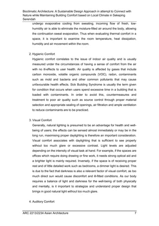 Bioclimatic Architecture: A Sustainable Design Approach in attempt to Connect with
Nature while Maintaining Building Comfort based on Local Climate in Sekeping
Serendah
ARC 2213/2234 Asian Architecture 7
undergo evaporative cooling from sweating, incoming flow of fresh, low-
humidity air is able to eliminate the moisture-filled air around the body, allowing
the continuation sweat evaporation. Thus when evaluating thermal comfort in a
space, it is important to examine the room temperature, heat dissipation,
humidity and air movement within the room.
2. Hygienic Comfort
Hygienic comfort correlates to the issue of indoor air quality and is usually
measured under the circumstances of having a sense of comfort from the air
with no ill-effects to user health. Air quality is affected by gases that include
carbon monoxide, volatile organic compounds (VOC), radon, contaminants
such as mold and bacteria and other common pollutants that may cause
unfavourable health effects. Sick Building Syndrome is usually the term given
for condition that occurs when users spend excessive time in a building that is
loaded with contaminants. In order to avoid this, countermeasures and
treatment to poor air quality such as source control through proper material
selection and appropriate sealing of openings, air filtration and ample ventilation
to reduce contaminants are to be practiced.
3. Visual Comfort
Generally, natural lighting is presumed to be an advantage for health and well-
being of users; the effects can be sensed almost immediately or may be in the
long run, maximising proper daylighting is therefore an important consideration.
Visual comfort associates with daylighting that is sufficient to see properly
without too much glare or excessive contrast. Light levels are adjusted
depending on the intensity of visual task at hand. For example, if the spaces are
offices which require doing drawing or fine work, it needs strong optical aid and
a brighter light is mainly required. Inversely, if the space is of receiving proper
rest and of little detailed work such as bedrooms, a dimmer light is desired. This
is due to the fact that darkness is also a relevant factor of visual comfort, as too
much direct sun would cause discomfort and ill-fitted conditions. As our body
requires a balance of light and darkness for the well-being of both physically
and mentally, is it important to strategize and understand proper design that
brings in good natural light without too much glare.
4. Auditory Comfort
 