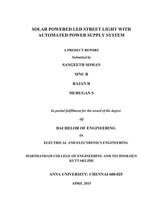 SOLAR POWERED LED STREET LIGHT WITH
AUTOMATED POWER SUPPLY SYSTEM
A PROJECT REPORT
Submitted by
SANGEETH SOMAN
SINU R
RAJAN R
MURUGAN S
In partial fulfillment for the award of the degree
Of
BACHELOR OF ENGINEERING
IN
ELECTRICAL AND ELECTRONICS ENGINEERING
MARTHANDAM COLLEGE OF ENGINEERING AND TECHNOLOGY
KUTTAKUZHI
ANNA UNIVERSITY: CHENNAI 600-025
APRIL 2015
 