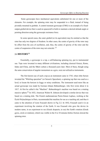 Gyroscopic Effect on Bearing Reaction
3
Some gyroscopes have mechanical equivalents substituted for one or more of the
elements. For example, the spinning rotor may be suspended in a fluid, instead of being
pivotally mounted in gimbals. A control moment gyroscope (CMG) is an example of a fixed-
output-gimbal device that is used on spacecraft to hold or maintain a desired attitude angle or
pointing direction using the gyroscopic resistance force.
In some special cases, the outer gimbal (or its equivalent) may be omitted so that the
rotor has only two degrees of freedom. In other cases, the centre of gravity of the rotor may
be offset from the axis of oscillation, and, thus, the centre of gravity of the rotor and the
centre of suspension of the rotor may not coincide .[3]
2.1 HISTORY[3]
Essentially, a gyroscope is a top, a self-balancing spinning toy, put to instrumental
use. Tops were invented in many different civilizations, including classical Greece, Rome,
Indus and China, and the Māori culture a thousand years later. Most of these, though using
the same conservation of angular momentum as a gyro, were not utilized as instruments.
The first known use of such a top as an instrument came in 1743, when John Serson
invented the "Whirling speculum" (or Serson's Speculum), a spinning top that was used as a
level, to locate the horizon in foggy or misty conditions. The instrument used more like an
actual gyroscope was made by German Johann Bohnenberger, who first wrote about it in
1817. At first he called it the "Machine". Bohnenberger's machine was based on a rotating
massive sphere.[6]
In 1832, American Walter R. Johnson developed a similar device that was
based on a rotating disk. The French mathematician Pierre-Simon Laplace, working at the
École Polytechnique in Paris, recommended the machine for use as a teaching aid, and thus it
came to the attention of Léon Foucault shown in Fig 2.2. In 1852, Foucault used it in an
experiment involving the rotation of the Earth. It was Foucault who gave the device its
modern name, in an experiment to see (Greek skopeein, to see) the Earth's rotation (Greek
gyros, circle or rotation), which was visible in the 8 to 10 minutes before friction slowed the
spinning rotor.
 