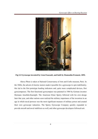 Gyroscopic Effect on Bearing Reaction
4
Fig 2.2 Gyroscope invented by Léon Foucault, and built by Dumoulin-Froment, 1852.
Above Photo is taken at National Conservatory of Arts and Crafts museum, Paris. In
the 1860s, the advent of electric motors made it possible for a gyroscope to spin indefinitely;
this led to the first prototype heading indicators and, quite more complicated devices, first
gyrocompasses. The first functional gyrocompass was patented in 1904 by German inventor
Hermann Anschütz-Kaempfe. The American Elmer Sperry followed with his own design
later that year, and other nations soon realized the military importance of the invention in an
age in which naval prowess was the most significant measure of military power and created
their own gyroscope industries. The Sperry Gyroscope Company quickly expanded to
provide aircraft and naval stabilizers as well, and other gyroscope developers followed suit.
 