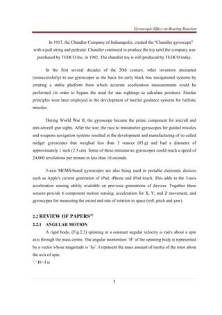 Gyroscopic Effect on Bearing Reaction
5
In 1917, the Chandler Company of Indianapolis, created the "Chandler gyroscope"
with a pull string and pedestal. Chandler continued to produce the toy until the company was
purchased by TEDCO Inc. in 1982. The chandler toy is still produced by TEDCO today.
In the first several decades of the 20th century, other inventors attempted
(unsuccessfully) to use gyroscopes as the basis for early black box navigational systems by
creating a stable platform from which accurate acceleration measurements could be
performed (in order to bypass the need for star sightings to calculate position). Similar
principles were later employed in the development of inertial guidance systems for ballistic
missiles.
During World War II, the gyroscope became the prime component for aircraft and
anti-aircraft gun sights. After the war, the race to miniaturize gyroscopes for guided missiles
and weapons navigation systems resulted in the development and manufacturing of so called
midget gyroscopes that weighed less than 3 ounces (85 g) and had a diameter of
approximately 1 inch (2.5 cm). Some of these miniaturize gyroscopes could reach a speed of
24,000 revolutions per minute in less than 10 seconds.
3-axis MEMS-based gyroscopes are also being used in portable electronic devices
such as Apple's current generation of iPad, iPhone and iPod touch. This adds to the 3-axis
acceleration sensing ability available on previous generations of devices. Together these
sensors provide 6 component motion sensing; acceleration for X, Y, and Z movement, and
gyroscopes for measuring the extent and rate of rotation in space (roll, pitch and yaw).
2.2 REVIEW OF PAPERS[1]
2.2.1 ANGULAR MOTION
A rigid body, (Fig.2.3) spinning at a constant angular velocity ω rad/s about a spin
axis through the mass centre. The angular momentum ‘H’ of the spinning body is represented
by a vector whose magnitude is ‘Iω’. I represent the mass amount of inertia of the rotor about
the axis of spin.
‘.’ H= I ω
 