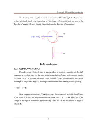 Gyroscopic Effect on Bearing Reaction
6
The direction of the angular momentum can be found from the right hand screw rule
or the right hand thumb rule. Accordingly, if the fingers of the right hand are bent in the
direction of rotation of rotor, then the thumb indicates the direction of momentum.
Fig.2.3 spinning body
2.2.2 GYROSCOPIC COUPLE
Consider a rotary body of mass m having radius of gyration k mounted on the shaft
supported at two bearings. Let the rotor spins (rotates) about X-axis with constant angular
velocity ω rad/s. The X-axis is, therefore, called spin axis, Y-axis, precession axis and Z-axis,
the couple or torque axis (Fig.2.4). The angular momentum of the rotating mass is given by,
H = mk2
× ω = I ω
Now, suppose the shaft axis (X-axis) precesses through a small angle δθ about Y-axis
in the plane XOZ, then the angular momentum varies from H to H + δH, where δH is the
change in the angular momentum, represented by vector ab. For the small value of angle of
rotation 5˚,
 