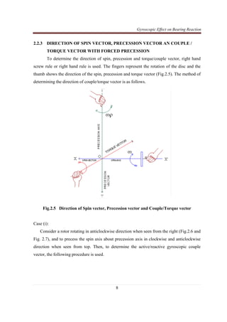 Gyroscopic Effect on Bearing Reaction
8
2.2.3 DIRECTION OF SPIN VECTOR, PRECESSION VECTOR AN COUPLE /
TORQUE VECTOR WITH FORCED PRECESSION
To determine the direction of spin, precession and torque/couple vector, right hand
screw rule or right hand rule is used. The fingers represent the rotation of the disc and the
thumb shows the direction of the spin, precession and torque vector (Fig.2.5). The method of
determining the direction of couple/torque vector is as follows.
Fig.2.5 Direction of Spin vector, Precession vector and Couple/Torque vector
Case (i):
Consider a rotor rotating in anticlockwise direction when seen from the right (Fig.2.6 and
Fig. 2.7), and to precess the spin axis about precession axis in clockwise and anticlockwise
direction when seen from top. Then, to determine the active/reactive gyroscopic couple
vector, the following procedure is used.
 