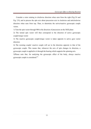 Gyroscopic Effect on Bearing Reaction
11
Consider a rotor rotating in clockwise direction when seen from the right (Fig.2.8 and
Fig. 2.9), and to precess the spin axis about precession axis in clockwise and anticlockwise
direction when seen from top. Then, to determine the active/reactive gyroscopic couple
vector,
1) Turn the spin vector through 900 in the direction of precession on the XOZ plane
2) The turned spin vector will then correspond to the direction of active gyroscopic
couple/torque vector
3) The reactive gyroscopic couple/torque vector is taken opposite to active gyro vector
direction
4) The resisting couple/ reactive couple will act in the direction opposite to that of the
gyroscopic couple. This means that, whenever the axis of spin changes its direction, a
gyroscopic couple is applied to it through the bearing which supports the spinning axis.
5)Please note that, for analyzing the gyroscopic effect of the body, always reactive
gyroscopic couple is considered.[1]
 