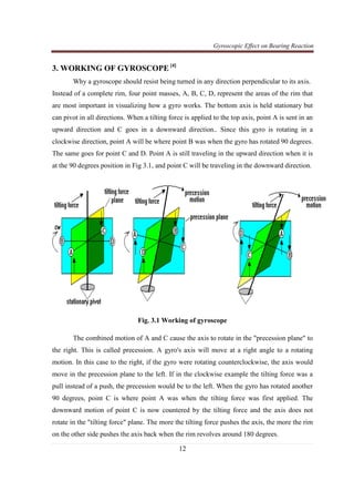 Gyroscopic Effect on Bearing Reaction
12
3. WORKING OF GYROSCOPE [4]
Why a gyroscope should resist being turned in any direction perpendicular to its axis.
Instead of a complete rim, four point masses, A, B, C, D, represent the areas of the rim that
are most important in visualizing how a gyro works. The bottom axis is held stationary but
can pivot in all directions. When a tilting force is applied to the top axis, point A is sent in an
upward direction and C goes in a downward direction.. Since this gyro is rotating in a
clockwise direction, point A will be where point B was when the gyro has rotated 90 degrees.
The same goes for point C and D. Point A is still traveling in the upward direction when it is
at the 90 degrees position in Fig 3.1, and point C will be traveling in the downward direction.
Fig. 3.1 Working of gyroscope
The combined motion of A and C cause the axis to rotate in the "precession plane" to
the right. This is called precession. A gyro's axis will move at a right angle to a rotating
motion. In this case to the right, if the gyro were rotating counterclockwise, the axis would
move in the precession plane to the left. If in the clockwise example the tilting force was a
pull instead of a push, the precession would be to the left. When the gyro has rotated another
90 degrees, point C is where point A was when the tilting force was first applied. The
downward motion of point C is now countered by the tilting force and the axis does not
rotate in the "tilting force" plane. The more the tilting force pushes the axis, the more the rim
on the other side pushes the axis back when the rim revolves around 180 degrees.
 