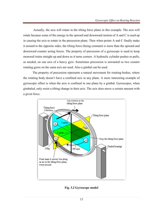 Gyroscopic Effect on Bearing Reaction
13
Actually, the axis will rotate in the tilting force plane in this example. The axis will
rotate because some of the energy in the upward and downward motion of A and C is used up
in causing the axis to rotate in the precession plane. Then when points A and C finally make
it around to the opposite sides, the tilting force (being constant) is more than the upward and
downward counter acting forces. The property of precession of a gyroscope is used to keep
monorail trains straight up and down as it turns corners. A hydraulic cylinder pushes or pulls,
as needed, on one axis of a heavy gyro. Sometimes precession is unwanted so two counter
rotating gyros on the same axis are used. Also a gimbal can be used.
The property of precession represents a natural movement for rotating bodies, where
the rotating body doesn’t have a confined axis in any plane. A more interesting example of
gyroscopic effect is when the axis is confined in one plane by a gimbal. Gyroscopes, when
gimbaled, only resist a tilting change in their axis. The axis does move a certain amount with
a given force.
Fig. 3.2 Gyroscope model
 