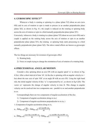 Gyroscopic Effect on Bearing Reaction
15
4. GYROSCOPIC EFFECT[5]
Whenever a body is rotating or spinning in a plane (plane YZ) about an axis (axis
OX) and its axis of rotation or spin is made to precess in an another perpendicular plane
(plane XZ), as shown in Fig. 4.1, the couple is induced on the rotating or spinning body
across the axis of rotation or spin in a third mutually perpendicular plane (plane XY).
Conversely, whenever a body is rotating in a plane (plane YZ) about an axis (axis OX) and a
couple is applied on the rotating body across the axis of rotation or spin in an another
perpendicular plane (plane XY), the rotating or spinning body starts processing in a third
mutually perpendicular plane (plane XZ). The above stated effects are known as gyroscopic
effects.
The two things are necessary for existence of gyroscopic effect
1) Rotating body
2) Force or couple trying to change the orientation of axis of rotation of a rotating body.
4.1PRECESSIONAL ANGULAR MOTION
Consider a disc spinning about an axis OX with an angular speed ‘ω’ as shown in Fig.
4.2(a). After a short interval of time ‘dt’, let the disc is spinning with an angular velocity (ω +
δω) about the new axis of spin ‘OX’ at an angle δθ with an axis OX. Using the right hand
rule, the initial angular velocity of disc ‘ω’ is represented by ox’, as shown in fig 4.2(b). The
vector xx’ represents the change of angular velocity in time δt. This change in angular
velocity can be resolved into two components one : parallel to ox and another perpendicular
to ox.
Correspondingly there are two components of angular acceleration of the disc
1) Component of angular acceleration along ox (αt )
2) Component of angular acceleration perpendicular to ox (αc )
1. Component of angular acceleration along ox is,
αt = limஔ୲→଴(
୶ୟ
ஔ୲
) = limஔ୲→଴(
୭୶ᇲ ୡ୭ୱ ஔ஘ି୭୶
ஔ୲
)
αt = limஔ୲→଴(
(னା ஔன ) ୡ୭ୱ ஔ஘ିன
ஔ୲
) =limஔ୲→଴(
ன ୡ୭ୱ ஔ஘ା ஔன ୡ୭ୱ ஔ஘ ିன
ஔ୲
)
 
