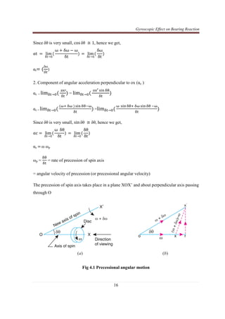 Gyroscopic Effect on Bearing Reaction
16
Since	δθ is very small, cos δθ	≅ 1, hence we get,
αt	 ൌ	 lim
ஔ୲→଴
ሺ
ω ൅ δω െ ω
δt
ሻ	ൌ	 lim
ஔ୲→଴
ሺ
δω
δt
ሻ
αtൌ ሺ
δω
ఋ௧
)
2. Component of angular acceleration perpendicular to ox (αc )
αc = limஔ୲→଴ሺ
	ୟ୶ᇱ
ஔ୲
ሻ = limஔ୲→଴ሺ
	୭୶ᇲ ୱ୧୬ ஔ஘
ஔ୲
ሻ
αc = limஔ୲→଴ሺ
ሺனା	ஔன	ሻ ୱ୧୬ ஔ஘ିன
ஔ୲
ሻ =limஔ୲→଴ሺ
ன	 ୱ୧୬ ஔ஘ା	ஔன ୱ୧୬ ஔ஘	ିன
ஔ୲
ሻ
Since	δθ is very small, sin δθ	≅ δθ, hence we get,
αc ൌ	 lim
ஔ୲→଴
ሺ
ω		δθ
δt
ሻ	ൌ	 lim
ஔ୲→଴
ሺ
δθ
δt
ሻ
αc ൌ ω ωp
ωp =
ஔ஘
ஔ୲
= rate of precession of spin axis
= angular velocity of precession (or precessional angular velocity)
The precession of spin axis takes place in a plane XOX’ and about perpendicular axis passing
through O
Fig 4.1 Precessional angular motion
 