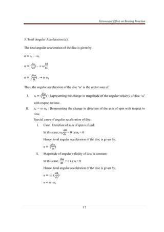 Gyroscopic Effect on Bearing Reaction
17
3. Total Angular Acceleration (α)
The total angular acceleration of the disc is given by,
α = αt + →αc
α = (
δω
ఋ௧
) + → ω
ஔ஘
ஔ୲
α = (
ஔன
ஔ୲
) + → ω ωp
Thus, the angular acceleration of the disc ‘ω’ is the vector sum of:
I. αt = (
ஔன
ஔ୲
) : Representing the change in magnitude of the angular velocity of disc ‘ω’
with respect to time.
II. αc = ω ωp : Representing the change in direction of the axis of spin with respect to
time.
Special cases of angular acceleration of disc:
I. Case : Direction of axis of spin is fixed:
In this case, ωp
ୢ஘
ୢ୲
= 0 i.e αc = 0
Hence, total angular acceleration of the disc is given by,
α = (
ୢன
ୢ୲
)
II. Magnitude of angular velocity of disc is constant:
In this case,
ୢன
ୢ୲
= 0 i.e αt = 0
Hence, total angular acceleration of the disc is given by,
α = ω (
ୢ஘
ୢ୲
)
α = ω . ωp
 