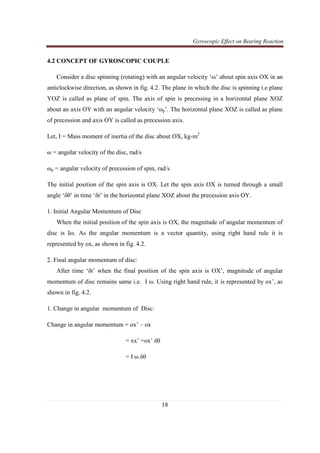 Gyroscopic Effect on Bearing Reaction
18
4.2 CONCEPT OF GYROSCOPIC COUPLE
Consider a disc spinning (rotating) with an angular velocity ‘ω’ about spin axis OX in an
anticlockwise direction, as shown in fig. 4.2. The plane in which the disc is spinning i.e plane
YOZ is called as plane of spin. The axis of spin is precessing in a horizontal plane XOZ
about an axis OY with an angular velocity ‘ωp’. The horizontal plane XOZ is called as plane
of precession and axis OY is called as precession axis.
Let, I = Mass moment of inertia of the disc about OX, kg-m2
ω = angular velocity of the disc, rad/s
ωp = angular velocity of precession of spin, rad/s
The initial position of the spin axis is OX. Let the spin axis OX is turned through a small
angle ‘δθ’ in time ‘δt’ in the horizontal plane XOZ about the precession axis OY.
1. Initial Angular Momentum of Disc
When the initial position of the spin axis is OX, the magnitude of angular momentum of
disc is Iω. As the angular momentum is a vector quantity, using right hand rule it is
represented by ox, as shown in fig. 4.2.
2. Final angular momentum of disc:
After time ‘δt’ when the final position of the spin axis is OX’, magnitude of angular
momentum of disc remains same i.e. I ω. Using right hand rule, it is represented by ox’, as
shown in fig. 4.2.
1. Change in angular momentum of Disc:
Change in angular momentum = ox’ – ox
= xx’ =ox’ δθ
= I ω δθ
 