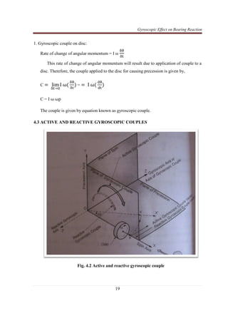 Gyroscopic Effect on Bearing Reaction
19
1. Gyroscopic couple on disc:
Rate of change of angular momentum = I ω
ஔ஘
ஔ୲
This rate of change of angular momentum will result due to application of couple to a
disc. Therefore, the couple applied to the disc for causing precession is given by,
C =	 lim
ஔ୲→଴
I	ωሺ
ஔ஘
ஔ୲
ሻ = ൌ 	I	ωሺ
ୢ஘
ୢ୲
ሻ
C = I ω	ωp
The couple is given by equation known as gyroscopic couple.
4.3 ACTIVE AND REACTIVE GYROSCOPIC COUPLES
Fig. 4.2 Active and reactive gyroscopic couple
 