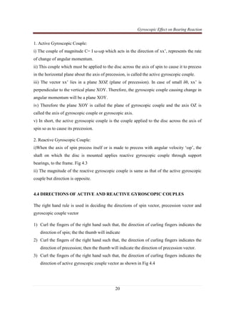 Gyroscopic Effect on Bearing Reaction
20
1. Active Gyroscopic Couple:
i) The couple of magnitude C= I ω ωp which acts in the direction of xx’, represents the rate
of change of angular momentum.
ii) This couple which must be applied to the disc across the axis of spin to cause it to precess
in the horizontal plane about the axis of precession, is called the active gyroscopic couple.
iii) The vector xx’ lies in a plane XOZ (plane of precession). In case of small δθ, xx’ is
perpendicular to the vertical plane XOY. Therefore, the gyroscopic couple causing change in
angular momentum will be a plane XOY.
iv) Therefore the plane XOY is called the plane of gyroscopic couple and the axis OZ is
called the axis of gyroscopic couple or gyroscopic axis.
v) In short, the active gyroscopic couple is the couple applied to the disc across the axis of
spin so as to cause its precession.
2. Reactive Gyroscopic Couple:
i)When the axis of spin precess itself or is made to precess with angular velocity ‘ωp’, the
shaft on which the disc is mounted applies reactive gyroscopic couple through support
bearings, to the frame. Fig 4.3
ii) The magnitude of the reactive gyroscopic couple is same as that of the active gyroscopic
couple but direction is opposite.
4.4 DIRECTIONS OF ACTIVE AND REACTIVE GYROSCOPIC COUPLES
The right hand rule is used in deciding the directions of spin vector, precession vector and
gyroscopic couple vector
1) Curl the fingers of the right hand such that, the direction of curling fingers indicates the
direction of spin; the the thumb will indicate
2) Curl the fingers of the right hand such that, the direction of curling fingers indicates the
direction of precession; then the thumb will indicate the direction of precession vector.
3) Curl the fingers of the right hand such that, the direction of curling fingers indicates the
direction of active gyroscopic couple vector as shown in Fig 4.4
 