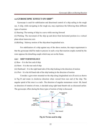 Gyroscopic Effect on Bearing Reaction
22
4.6 GYROSCOPIC EFFECT ON SHIP[1]
Gyroscope is used for stabilization and directional control of a ship sailing in the rough
sea. A ship, while navigating in the rough sea, may experience the following three different
types of motion:
(i) Steering: The turning of ship in a curve while moving forward
(ii) Pitching: The movement of the ship up and down from horizontal position in a vertical
plane about transverse axis
(iii)Rolling: Sideway motion of the ship about longitudinal axis.
For stabilization of a ship against any of the above motion, the major requirement is
that the gyroscope shall be made to precess in such a way that reaction couple exerted by the
rotor opposes the disturbing couple which may act on the frame.
4.6.1 SHIP TERMINOLOGY
(i) Bow – It is the fore end of ship
(ii) Stern – It is the rear end of ship
(iii) Starboard – It is the right hand side of the ship looking in the direction of motion
(iv) Port – It is the left hand side of the ship looking in the direction of motion
Consider a gyro-rotor mounted on the ship along longitudinal axis (X-axis) as shown
in Fig.10 and rotate in clockwise direction when viewed from rear end of the ship. The
angular speed of the rotor is ω rad/s. The direction of angular momentum vector ‫ܽ݋‬ෞ, based
on direction of rotation of rotor, is decided using right hand thumb rule as discussed earlier.
The gyroscopic effect during the three types of motion of ship is discussed.
Fig 4.4 Terms used in ship
 
