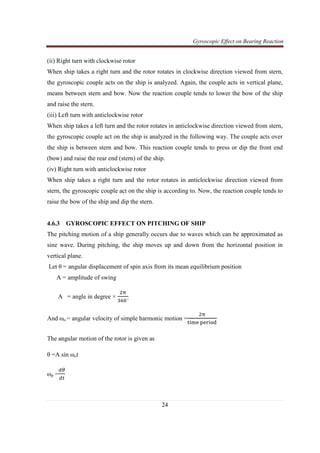 Gyroscopic Effect on Bearing Reaction
24
(ii) Right turn with clockwise rotor
When ship takes a right turn and the rotor rotates in clockwise direction viewed from stern,
the gyroscopic couple acts on the ship is analyzed. Again, the couple acts in vertical plane,
means between stern and bow. Now the reaction couple tends to lower the bow of the ship
and raise the stern.
(iii) Left turn with anticlockwise rotor
When ship takes a left turn and the rotor rotates in anticlockwise direction viewed from stern,
the gyroscopic couple act on the ship is analyzed in the following way. The couple acts over
the ship is between stern and bow. This reaction couple tends to press or dip the front end
(bow) and raise the rear end (stern) of the ship.
(iv) Right turn with anticlockwise rotor
When ship takes a right turn and the rotor rotates in anticlockwise direction viewed from
stern, the gyroscopic couple act on the ship is according to. Now, the reaction couple tends to
raise the bow of the ship and dip the stern.
4.6.3 GYROSCOPIC EFFECT ON PITCHING OF SHIP
The pitching motion of a ship generally occurs due to waves which can be approximated as
sine wave. During pitching, the ship moves up and down from the horizontal position in
vertical plane.
Let θ = angular displacement of spin axis from its mean equilibrium position
A = amplitude of swing
A = angle in degree ×
ଶ஠
ଷ଺଴˚
And ωo = angular velocity of simple harmonic motion =
ଶ஠
୲୧୫ୣ ୮ୣ୰୧୭ୢ
The angular motion of the rotor is given as
θ =A sin ωot
ωp =
ௗఏ
ௗ௧
 