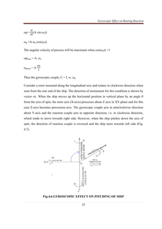 Gyroscopic Effect on Bearing Reaction
25
ωp =
ௗ
ௗ௧
(A sin ωot)
ωp =A ωo cos(ωot)
The angular velocity of precess will be maximum when cos(ωot) =1
ωpmax = A. ωo
ωpmax = A
ଶ஠
୲
Thus the gyroscopic couple, C = I. ω. ωp
Consider a rotor mounted along the longitudinal axis and rotates in clockwise direction when
seen from the rear end of the ship. The direction of momentum for this condition is shown by
vector ox. When the ship moves up the horizontal position in vertical plane by an angle θ
from the axis of spin, the rotor axis (X-axis) processes about Z axis in XY-plane and for this
case Z-axis becomes precession axis. The gyroscopic couple acts in anticlockwise direction
about Y-axis and the reaction couple acts in opposite direction, i.e. in clockwise direction,
which tends to move towards right side. However, when the ship pitches down the axis of
spin, the direction of reaction couple is reversed and the ship turns towards left side (Fig.
4.7).
Fig:4.6 GYROSCOPIC EFFECT ON PITCHING OF SHIP
 