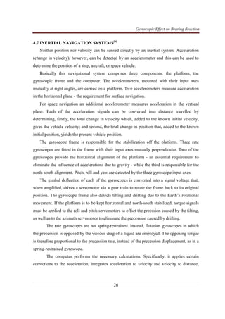 Gyroscopic Effect on Bearing Reaction
26
4.7 INERTIAL NAVIGATION SYSTEMS[6]
Neither position nor velocity can be sensed directly by an inertial system. Acceleration
(change in velocity), however, can be detected by an accelerometer and this can be used to
determine the position of a ship, aircraft, or space vehicle.
Basically this navigational system comprises three components: the platform, the
gyroscopic frame and the computer. The accelerometers, mounted with their input axes
mutually at right angles, are carried on a platform. Two accelerometers measure acceleration
in the horizontal plane - the requirement for surface navigation.
For space navigation an additional accelerometer measures acceleration in the vertical
plane. Each of the acceleration signals can be converted into distance travelled by
determining, firstly, the total change in velocity which, added to the known initial velocity,
gives the vehicle velocity; and second, the total change in position that, added to the known
initial position, yields the present vehicle position.
The gyroscope frame is responsible for the stabilization off the platform. Three rate
gyroscopes are fitted in the frame with their input axes mutually perpendicular. Two of the
gyroscopes provide the horizontal alignment of the platform - an essential requirement to
eliminate the influence of accelerations due to gravity - while the third is responsible for the
north-south alignment. Pitch, roll and yaw are detected by the three gyroscope input axes.
The gimbal deflection of each of the gyroscopes is converted into a signal voltage that,
when amplified, drives a servomotor via a gear train to rotate the frame back to its original
position. The gyroscope frame also detects tilting and drifting due to the Earth’s rotational
movement. If the platform is to be kept horizontal and north-south stabilized, torque signals
must be applied to the roll and pitch servomotors to offset the precssion caused by the tilting,
as well as to the azimuth servomotor to eliminate the precession caused by drifting.
The rate gyroscopes are not spring-restrained. Instead, flotation gyroscopes in which
the precession is opposed by the viscous drag of a liquid are employed. The opposing torque
is therefore proportional to the precession rate, instead of the precession displacement, as in a
spring-restrained gyroscope.
The computer performs the necessary calculations. Specifically, it applies certain
corrections to the acceleration, integrates acceleration to velocity and velocity to distance,
 