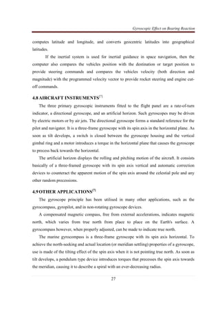 Gyroscopic Effect on Bearing Reaction
27
computes latitude and longitude, and converts geocentric latitudes into geographical
latitudes.
If the inertial system is used for inertial guidance in space navigation, then the
computer also compares the vehicles position with the destination or target position to
provide steering commands and compares the vehicles velocity (both direction and
magnitude) with the programmed velocity vector to provide rocket steering and engine cut-
off commands.
4.8AIRCRAFT INSTRUMENTS[7]
The three primary gyroscopic instruments fitted to the flight panel are a rate-of-turn
indicator, a directional gyroscope, and an artificial horizon. Such gyroscopes may be driven
by electric motors or by air jets. The directional gyroscope forms a standard reference for the
pilot and navigator. It is a three-frame gyroscope with its spin axis in the horizontal plane. As
soon as tilt develops, a switch is closed between the gyroscope housing and the vertical
gimbal ring and a motor introduces a torque in the horizontal plane that causes the gyroscope
to precess back towards the horizontal.
The artificial horizon displays the rolling and pitching motion of the aircraft. It consists
basically of a three-framed gyroscope with its spin axis vertical and automatic correction
devices to counteract the apparent motion of the spin axis around the celestial pole and any
other random precessions.
4.9OTHER APPLICATIONS[7]
The gyroscope principle has been utilised in many other applications, such as the
gyrocompass, gyropilot, and in non-rotating gyroscope devices.
A compensated magnetic compass, free from external accelerations, indicates magnetic
north, which varies from true north from place to place on the Earth's surface. A
gyrocompass however, when properly adjusted, can be made to indicate true north.
The marine gyrocompass is a three-frame gyroscope with its spin axis horizontal. To
achieve the north-seeking and actual location (or meridian settling) properties of a gyroscope,
use is made of the tilting effect of the spin axis when it is not pointing true north. As soon as
tilt develops, a pendulum type device introduces torques that precesses the spin axis towards
the meridian, causing it to describe a spiral with an ever-decreasing radius.
 