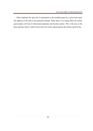 Gyroscopic Effect on Bearing Reaction
28
When stabilized the spin axis is maintained in the meridian plane by a precession equal
but opposite to the drift at the particular latitude. When there is no tilting effect the marine
gyrocompass will lose its directional properties and become useless. This is the case at the
poles and also when a vehicle moves due west with a speed equal to the surface speed of the
 