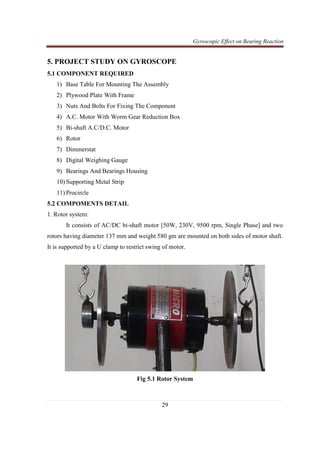 Gyroscopic Effect on Bearing Reaction
29
5. PROJECT STUDY ON GYROSCOPE
5.1 COMPONENT REQUIRED
1) Base Table For Mounting The Assembly
2) Plywood Plate With Frame
3) Nuts And Bolts For Fixing The Component
4) A.C. Motor With Worm Gear Reduction Box
5) Bi-shaft A.C/D.C. Motor
6) Rotor
7) Dimmerstat
8) Digital Weighing Gauge
9) Bearings And Bearings Housing
10) Supporting Metal Strip
11) Procircle
5.2 COMPOMENTS DETAIL
1. Rotor system:
It consists of AC/DC bi-shaft motor [50W, 230V, 9500 rpm, Single Phase] and two
rotors having diameter 137 mm and weight 580 gm are mounted on both sides of motor shaft.
It is supported by a U clamp to restrict swing of motor.
Fig 5.1 Rotor System
 